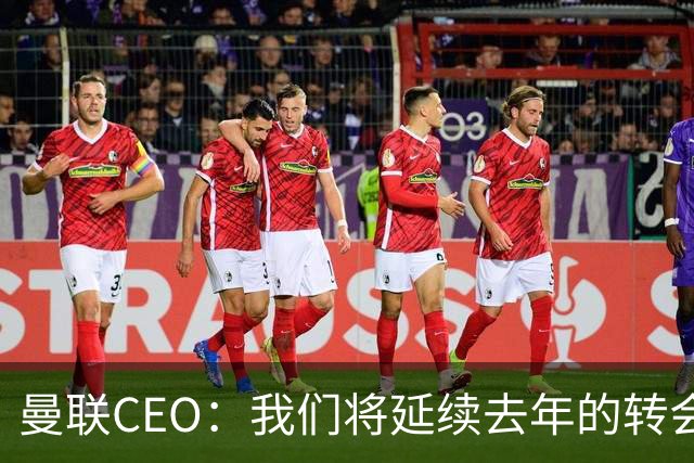 曼联CEO：我们将延续去年的转会策略，买对球队未来正确的人